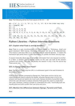 www.iies.in enquiry@iies.in +91 98869 20008
18
A0 = dict(zip(('a','b','c','d','e'),(1,2,3,4,5)))
A1 = range(10)A2 = sorted([i for i in A1 if i in A0])
A3 = sorted([A0[s] for s in A0])
A4 = [i for i in A1 if i in A3]
A5 = {i:i*i for i in A1}
A6 = [[i,i*i] for i in A1]
print(A0,A1,A2,A3,A4,A5,A6)
Ans: The following will be the final outputs of A0, A1, … A6
A0 = {'a': 1, 'c': 3, 'b': 2, 'e': 5, 'd': 4} # the order may vary
A1 = range(0, 10)
A2 = []
A3 = [1, 2, 3, 4, 5]
A4 = [1, 2, 3, 4, 5]
A5 = {0: 0, 1: 1, 2: 4, 3: 9, 4: 16, 5: 25, 6: 36, 7: 49, 8: 64, 9:
81}
A6 = [[0, 0], [1, 1], [2, 4], [3, 9], [4, 16], [5, 25], [6, 36], [7,
49], [8, 64], [9, 81]]
Python Libraries – Python Interview Questions
Q71. Explain what Flask is and its benefits?
Ans: Flask is a web microframework for Python based on “Werkzeug, Jinja2 and
good intentions” BSD license. Werkzeug and Jinja2 are two of its dependencies.
This means it will have little to no dependencies on external libraries. It makes the
framework light while there is a little dependency to update and fewer security bugs.
A session basically allows you to remember information from one request to another.
In a flask, a session uses a signed cookie so the user can look at the session
contents and modify. The user can modify the session if only it has the secret key
Flask.secret_key.
Q72. Is Django better than Flask?
Ans: Django and Flask map the URL’s or addresses typed in the web browsers to
functions in Python.
Flask is much simpler compared to Django but, Flask does not do a lot for you
meaning you will need to specify the details, whereas Django does a lot for you
wherein you would not need to do much work. Django consists of prewritten code,
which the user will need to analyze whereas Flask gives the users to create their
own code, therefore, making it simpler to understand the code. Technically both are
equally good and both contain their own pros and cons.
Q73. Mention the differences between Django, Pyramid and Flask.
Ans:
 