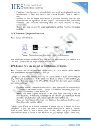 www.iies.in enquiry@iies.in +91 98869 20008
19
 Flask is a “microframework” primarily build for a small application with simpler
requirements. In flask, you have to use external libraries. Flask is ready to
use.
 Pyramid is built for larger applications. It provides flexibility and lets the
developer use the right tools for their project. The developer can choose the
database, URL structure, templating style and more. Pyramid is heavy
configurable.
 Django can also be used for larger applications just like Pyramid. It includes
an ORM.
Q74. Discuss Django architecture.
Ans: Django MVT Pattern:
Figure: Python Interview Questions – Django Architecture
The developer provides the Model, the view and the template then just maps it to a
URL and Django does the magic to serve it to the user.
Q75. Explain how you can set up the Database in Django.
Ans: You can use the command edit mysite/setting.py, it is a normal python module
with module level representing Django settings.
Django uses SQLite by default; it is easy for Django users as such it won’t require
any other type of installation. In the case your database choice is different that you
have to the following keys in the DATABASE ‘default’ item to match your database
connection settings.
 Engines: you can change the database by using ‘django.db.backends.sqlite3’
, ‘django.db.backeneds.mysql’, ‘django.db.backends.postgresql_psycopg2’,
‘django.db.backends.oracle’ and so on
 Name: The name of your database. In the case if you are using SQLite as
your database, in that case, database will be a file on your computer, Name
should be a full absolute path, including the file name of that file.
 If you are not choosing SQLite as your database then settings like Password,
Host, User, etc. must be added.
Django uses SQLite as a default database, it stores data as a single file in the
filesystem. If you do have a database server—PostgreSQL, MySQL, Oracle,
MSSQL—and want to use it rather than SQLite, then use your database’s
administration tools to create a new database for your Django project. Either way,
 