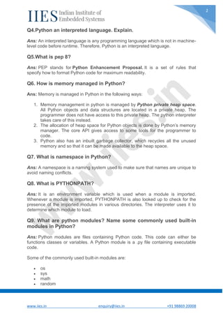 www.iies.in enquiry@iies.in +91 98869 20008
2
Q4.Python an interpreted language. Explain.
Ans: An interpreted language is any programming language which is not in machine-
level code before runtime. Therefore, Python is an interpreted language.
Q5.What is pep 8?
Ans: PEP stands for Python Enhancement Proposal. It is a set of rules that
specify how to format Python code for maximum readability.
Q6. How is memory managed in Python?
Ans: Memory is managed in Python in the following ways:
1. Memory management in python is managed by Python private heap space.
All Python objects and data structures are located in a private heap. The
programmer does not have access to this private heap. The python interpreter
takes care of this instead.
2. The allocation of heap space for Python objects is done by Python’s memory
manager. The core API gives access to some tools for the programmer to
code.
3. Python also has an inbuilt garbage collector, which recycles all the unused
memory and so that it can be made available to the heap space.
Q7. What is namespace in Python?
Ans: A namespace is a naming system used to make sure that names are unique to
avoid naming conflicts.
Q8. What is PYTHONPATH?
Ans: It is an environment variable which is used when a module is imported.
Whenever a module is imported, PYTHONPATH is also looked up to check for the
presence of the imported modules in various directories. The interpreter uses it to
determine which module to load.
Q9. What are python modules? Name some commonly used built-in
modules in Python?
Ans: Python modules are files containing Python code. This code can either be
functions classes or variables. A Python module is a .py file containing executable
code.
Some of the commonly used built-in modules are:
 os
 sys
 math
 random
 