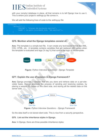 www.iies.in enquiry@iies.in +91 98869 20008
20
with your (empty) database in place, all that remains is to tell Django how to use it.
This is where your project’s settings.py file comes in.
We will add the following lines of code to the setting.py file:
DATABASES = {
'default': {
'ENGINE' : 'django.db.backends.sqlite3',
'NAME' : os.path.join(BASE_DIR, 'db.sqlite3'),
}
}
Q76. Mention what the Django templates consist of.
Ans: The template is a simple text file. It can create any text-based format like XML,
CSV, HTML, etc. A template contains variables that get replaced with values when
the template is evaluated and tags (% tag %) that control the logic of the template.
Figure: Python Interview Questions – Django Template
Q77. Explain the use of session in Django framework?
Ans: Django provides a session that lets you store and retrieve data on a per-site-
visitor basis. Django abstracts the process of sending and receiving cookies, by
placing a session ID cookie on the client side, and storing all the related data on the
server side.
Figure: Python Interview Questions – Django Framework
So the data itself is not stored client side. This is nice from a security perspective.
Q78. List out the inheritance styles in Django.
Ans: In Django, there are three possible inheritance styles:
 