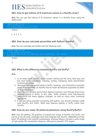 www.iies.in enquiry@iies.in +91 98869 20008
22
Q83. How to get indices of N maximum values in a NumPy array?
Ans: We can get the indices of N maximum values in a NumPy array using the
below code:
import numpy as np
arr = np.array([1, 3, 2, 4, 5])
print(arr.argsort()[-3:][::-1])
Output
[ 4 3 1 ]
Q84. How do you calculate percentiles with Python/ NumPy?
Ans: We can calculate percentiles with the following code
import numpy as np
a = np.array([1,2,3,4,5])
p = np.percentile(a, 50) #Returns 50th percentile, e.g. median
print(p)
Output
3
Q85. What is the difference between NumPy and SciPy?
Ans:
1. In an ideal world, NumPy would contain nothing but the array data type and
the most basic operations: indexing, sorting, reshaping, basic elementwise
functions, et cetera.
2. All numerical code would reside in SciPy. However, one of NumPy’s important
goals is compatibility, so NumPy tries to retain all features supported by either
of its predecessors.
3. Thus NumPy contains some linear algebra functions, even though these more
properly belong in SciPy. In any case, SciPy contains more fully-featured
versions of the linear algebra modules, as well as many other numerical
algorithms.
4. If you are doing scientific computing with python, you should probably install
both NumPy and SciPy. Most new features belong in SciPy rather than
NumPy.
Q86. How do you make 3D plots/visualizations using NumPy/SciPy?
Ans: Like 2D plotting, 3D graphics is beyond the scope of NumPy and SciPy, but
just as in the 2D case, packages exist that integrate with NumPy. Matplotlib provides
basic 3D plotting in the mplot3d subpackage, whereas Mayavi provides a wide range
of high-quality 3D visualization features, utilizing the powerful VTK engine.
 
