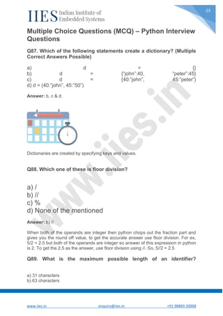 www.iies.in enquiry@iies.in +91 98869 20008
23
Multiple Choice Questions (MCQ) – Python Interview
Questions
Q87. Which of the following statements create a dictionary? (Multiple
Correct Answers Possible)
a) d = {}
b) d = {“john”:40, “peter”:45}
c) d = {40:”john”, 45:”peter”}
d) d = (40:”john”, 45:”50”)
Answer: b, c & d.
Dictionaries are created by specifying keys and values.
Q88. Which one of these is floor division?
a) /
b) //
c) %
d) None of the mentioned
Answer: b) //
When both of the operands are integer then python chops out the fraction part and
gives you the round off value, to get the accurate answer use floor division. For ex,
5/2 = 2.5 but both of the operands are integer so answer of this expression in python
is 2. To get the 2.5 as the answer, use floor division using //. So, 5//2 = 2.5
Q89. What is the maximum possible length of an identifier?
a) 31 characters
b) 63 characters
 