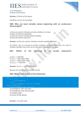 www.iies.in enquiry@iies.in +91 98869 20008
24
c) 79 characters
d) None of the above
Answer: d) None of the above
Identifiers can be of any length.
Q90. Why are local variable names beginning with an underscore
discouraged?
a) they are used to indicate a private variables of a class
b) they confuse the interpreter
c) they are used to indicate global variables
d) they slow down execution
Answer: a) they are used to indicate a private variable of a class
As Python has no concept of private variables, leading underscores are used to
indicate variables that must not be accessed from outside the class.
Q91. Which of the following is an invalid statement?
a) abc = 1,000,000
b) a b c = 1000 2000 3000
c) a,b,c = 1000, 2000, 3000
d) a_b_c = 1,000,000
Answer: b) a b c = 1000 2000 3000
Spaces are not allowed in variable names.
Q92. What is the output of the following?
try:
if '1' != 1:
raise "someError"
else:
print("someError has not occured")
except "someError":
print ("someError has occured")
a) someError has occured
b) someError has not occured
c) invalid code
d) none of the above
Answer: c) invalid code
 
