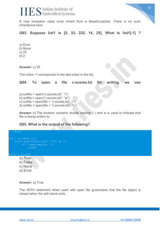 www.iies.in enquiry@iies.in +91 98869 20008
25
A new exception class must inherit from a BaseException. There is no such
inheritance here.
Q93. Suppose list1 is [2, 33, 222, 14, 25], What is list1[-1] ?
a) Error
b) None
c) 25
d) 2
Answer: c) 25
The index -1 corresponds to the last index in the list.
Q94. To open a file c:scores.txt for writing, we use
a) outfile = open(“c:scores.txt”, “r”)
b) outfile = open(“c:scores.txt”, “w”)
c) outfile = open(file = “c:scores.txt”, “r”)
d) outfile = open(file = “c:scores.txt”, “o”)
Answer: b) The location contains double slashes ( ) and w is used to indicate that
file is being written to.
Q95. What is the output of the following?
f = None
for i in range (5):
with open("data.txt", "w") as f:
if i &amp;amp;gt; 2:
break
print f.closed
a) True
b) False
c) None
d) Error
Answer: a) True
The WITH statement when used with open file guarantees that the file object is
closed when the with block exits.
 