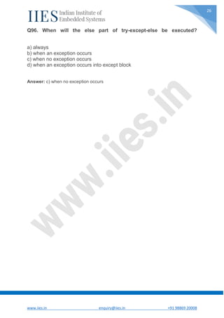 www.iies.in enquiry@iies.in +91 98869 20008
26
Q96. When will the else part of try-except-else be executed?
a) always
b) when an exception occurs
c) when no exception occurs
d) when an exception occurs into except block
Answer: c) when no exception occurs
 