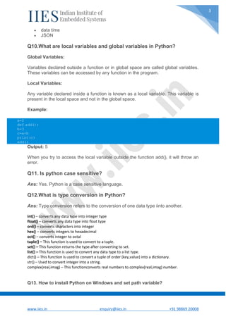 www.iies.in enquiry@iies.in +91 98869 20008
3
 data time
 JSON
Q10.What are local variables and global variables in Python?
Global Variables:
Variables declared outside a function or in global space are called global variables.
These variables can be accessed by any function in the program.
Local Variables:
Any variable declared inside a function is known as a local variable. This variable is
present in the local space and not in the global space.
Example:
Output: 5
When you try to access the local variable outside the function add(), it will throw an
error.
Q11. Is python case sensitive?
Ans: Yes. Python is a case sensitive language.
Q12.What is type conversion in Python?
Ans: Type conversion refers to the conversion of one data type iinto another.
int() – converts any data type into integer type
float() – converts any data type into float type
ord() – converts characters into integer
hex() – converts integers to hexadecimal
oct() – converts integer to octal
tuple() – This function is used to convert to a tuple.
set() – This function returns the type after converting to set.
list() – This function is used to convert any data type to a list type.
dict() – This function is used to convert a tuple of order (key,value) into a dictionary.
str() – Used to convert integer into a string.
complex(real,imag) – This functionconverts real numbers to complex(real,imag) number.
Q13. How to install Python on Windows and set path variable?
a=2
def add():
b=3
c=a+b
print(c)
add()
 
