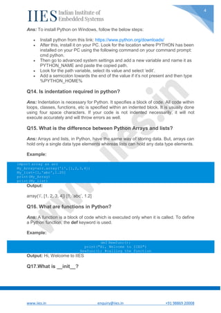 www.iies.in enquiry@iies.in +91 98869 20008
4
Ans: To install Python on Windows, follow the below steps:
 Install python from this link: https://www.python.org/downloads/
 After this, install it on your PC. Look for the location where PYTHON has been
installed on your PC using the following command on your command prompt:
cmd python.
 Then go to advanced system settings and add a new variable and name it as
PYTHON_NAME and paste the copied path.
 Look for the path variable, select its value and select ‘edit’.
 Add a semicolon towards the end of the value if it’s not present and then type
%PYTHON_HOME%
Q14. Is indentation required in python?
Ans: Indentation is necessary for Python. It specifies a block of code. All code within
loops, classes, functions, etc is specified within an indented block. It is usually done
using four space characters. If your code is not indented necessarily, it will not
execute accurately and will throw errors as well.
Q15. What is the difference between Python Arrays and lists?
Ans: Arrays and lists, in Python, have the same way of storing data. But, arrays can
hold only a single data type elements whereas lists can hold any data type elements.
Example:
import array as arr
My_Array=arr.array('i',[1,2,3,4])
My_list=[1,'abc',1.20]
print(My_Array)
print(My_list)
Output:
array(‘i’, [1, 2, 3, 4]) [1, ‘abc’, 1.2]
Q16. What are functions in Python?
Ans: A function is a block of code which is executed only when it is called. To define
a Python function, the def keyword is used.
Example:
def Newfunc():
print("Hi, Welcome to IIES")
Newfunc(); #calling the function
Output: Hi, Welcome to IIES
Q17.What is __init__?
 