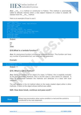 www.iies.in enquiry@iies.in +91 98869 20008
5
Ans: __init__ is a method or constructor in Python. This method is automatically
called to allocate memory when a new object/ instance of a class is created. All
classes have the __init__ method.
Here is an example of how to use it.
class Employee:
def __init__(self, name, age,salary):
self.name = name
self.age = age
self.salary = 20000
E1 = Employee("XYZ", 23, 20000)
# E1 is the instance of class Employee.
#__init__ allocates memory for E1.
print(E1.name)
print(E1.age)
print(E1.salary)
Output:
XYZ
23
20000
Q18.What is a lambda function?
Ans: An anonymous function is known as a lambda function. This function can have
any number of parameters but, can have just one statement.
Example:
a = lambda x,y : x+y
print(a(5, 6))
Output: 11
Q19. What is self in Python?
Ans: Self is an instance or an object of a class. In Python, this is explicitly included
as the first parameter. However, this is not the case in Java where it’s optional. It
helps to differentiate between the methods and attributes of a class with local
variables.
The self variable in the init method refers to the newly created object while in other
methods, it refers to the object whose method was called.
Q20. How does break, continue and pass work?
Break
Allows loop termination when some condition is met and the control is
transferred to the next statement.
 