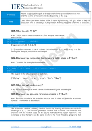 www.iies.in enquiry@iies.in +91 98869 20008
6
Q21. What does [::-1} do?
Ans: [::-1] is used to reverse the order of an array or a sequence.
For example:
import array as arr
My_Array=arr.array('i',[1,2,3,4,5])
My_Array[::-1]
Output: array(‘i’, [5, 4, 3, 2, 1])
[::-1] reprints a reversed copy of ordered data structures such as an array or a list.
the original array or list remains unchanged.
Q22. How can you randomize the items of a list in place in Python?
Ans: Consider the example shown below:
from random import shuffle
x = ['Keep', 'The', 'Blue', 'Flag', 'Flying', 'High']
shuffle(x)
print(x)
The output of the following code is as below.
['Flying', 'Keep', 'Blue', 'High', 'The', 'Flag']
Q23. What are python iterators?
Ans: Iterators are objects which can be traversed though or iterated upon.
Q24. How can you generate random numbers in Python?
Ans: Random module is the standard module that is used to generate a random
number. The method is defined as:
import random
random.random
The statement random.random() method return the floating point number that is in
the range of [0, 1). The function generates random float numbers. The methods that
are used with the random class are the bound methods of the hidden instances. The
instances of the Random can be done to show the multi-threading programs that
Continue
Allows skipping some part of a loop when some specific condition is met
and the control is transferred to the beginning of the loop
Pass
Used when you need some block of code syntactically, but you want to skip its
execution. This is basically a null operation. Nothing happens when this is executed.
 