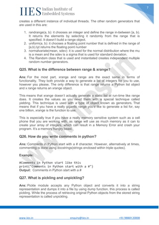 www.iies.in enquiry@iies.in +91 98869 20008
7
creates a different instance of individual threads. The other random generators that
are used in this are:
1. randrange(a, b): it chooses an integer and define the range in-between [a, b).
It returns the elements by selecting it randomly from the range that is
specified. It doesn’t build a range object.
2. uniform(a, b): it chooses a floating point number that is defined in the range of
[a,b).Iyt returns the floating point number
3. normalvariate(mean, sdev): it is used for the normal distribution where the mu
is a mean and the sdev is a sigma that is used for standard deviation.
4. The Random class that is used and instantiated creates independent multiple
random number generators.
Q25. What is the difference between range & xrange?
Ans: For the most part, xrange and range are the exact same in terms of
functionality. They both provide a way to generate a list of integers for you to use,
however you please. The only difference is that range returns a Python list object
and x range returns an xrange object.
This means that xrange doesn’t actually generate a static list at run-time like range
does. It creates the values as you need them with a special technique called
yielding. This technique is used with a type of object known as generators. That
means that if you have a really gigantic range you’d like to generate a list for, say
one billion, xrange is the function to use.
This is especially true if you have a really memory sensitive system such as a cell
phone that you are working with, as range will use as much memory as it can to
create your array of integers, which can result in a Memory Error and crash your
program. It’s a memory hungry beast.
Q26. How do you write comments in python?
Ans: Comments in Python start with a # character. However, alternatively at times,
commenting is done using docstrings(strings enclosed within triple quotes).
Example:
#Comments in Python start like this
print("Comments in Python start with a #")
Output: Comments in Python start with a #
Q27. What is pickling and unpickling?
Ans: Pickle module accepts any Python object and converts it into a string
representation and dumps it into a file by using dump function, this process is called
pickling. While the process of retrieving original Python objects from the stored string
representation is called unpickling.
 