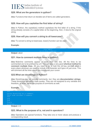 www.iies.in enquiry@iies.in +91 98869 20008
8
Q28. What are the generators in python?
Ans: Functions that return an iterable set of items are called generators.
Q29. How will you capitalize the first letter of string?
Ans: In Python, the capitalize() method capitalizes the first letter of a string. If the
string already consists of a capital letter at the beginning, then, it returns the original
string.
Q30. How will you convert a string to all lowercase?
Ans: To convert a string to lowercase, lower() function can be used.
Example:
stg='ABCD'
print(stg.lower())
Output: abcd
Q31. How to comment multiple lines in python?
Ans: Multi-line comments appear in more than one line. All the lines to be
commented are to be prefixed by a #. You can also a very good shortcut method to
comment multiple lines. All you need to do is hold the ctrl key and left click in
every place wherever you want to include a # character and type a # just once. This
will comment all the lines where you introduced your cursor.
Q32.What are docstrings in Python?
Ans: Docstrings are not actually comments, but, they are documentation strings.
These docstrings are within triple quotes. They are not assigned to any variable and
therefore, at times, serve the purpose of comments as well.
Example:
"""
Using docstring as a comment.
This code divides 2 numbers
"""
x=8
y=4
z=x/y
print(z)
Output: 2.0
Q33. What is the purpose of is, not and in operators?
Ans: Operators are special functions. They take one or more values and produce a
corresponding result.
 
