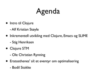 Agenda
•   Intro til Clojure
    - Alf Kristian Støyle
•   Inkrementell utvikling med Clojure, Emacs og SLIME
    - Stig Henriksen
•   Clojure STM
    - Ole Christian Rynning
•   Eratosthenes' sil: et eventyr om optimalisering
    - Bodil Stokke
 