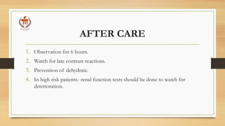 AFTER CARE
1. Observation for 6 hours.
2. Watch for late contrast reactions.
3. Prevention of dehydrate.
4. In high risk patients- renal function tests should be done to watch for
deterioration.
 