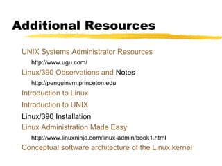 Additional Resources
UNIX Systems Administrator Resources
http://www.ugu.com/
Linux/390 Observations and Notes
http://penguinvm.princeton.edu
Introduction to Linux
Introduction to UNIX
Linux/390 Installation
Linux Administration Made Easy
http://www.linuxninja.com/linux-admin/book1.html
Conceptual software architecture of the Linux kernel
 