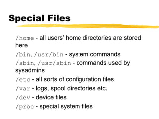 Special Files
/home - all users’ home directories are stored
here
/bin, /usr/bin - system commands
/sbin, /usr/sbin - commands used by
sysadmins
/etc - all sorts of configuration files
/var - logs, spool directories etc.
/dev - device files
/proc - special system files
 