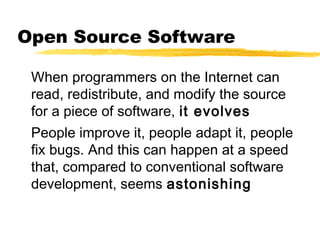 Open Source Software
When programmers on the Internet can
read, redistribute, and modify the source
for a piece of software, it evolves
People improve it, people adapt it, people
fix bugs. And this can happen at a speed
that, compared to conventional software
development, seems astonishing
 