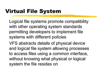 Virtual File System
Logical file systems promote compatibility
with other operating system standards
permitting developers to implement file
systems with different policies
VFS abstracts details of physical device
and logical file system allowing processes
to access files using a common interface,
without knowing what physical or logical
system the file resides on
 