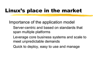 Linux’s place in the market
Importance of the application model
Server-centric and based on standards that
span multiple platforms
Leverage core business systems and scale to
meet unpredictable demands
Quick to deploy, easy to use and manage
 