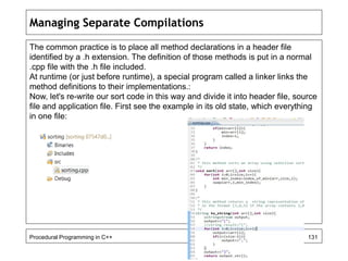 Managing Separate Compilations 
The common practice is to place all method declarations in a header file 
identified by a .h extension. The definition of those methods is put in a normal 
.cpp file with the .h file included. 
At runtime (or just before runtime), a special program called a linker links the 
method definitions to their implementations.: 
Now, let's re-write our sort code in this way and divide it into header file, source 
file and application file. First see the example in its old state, which everything 
in one file: 
Procedural Programming in C++ 131 
 