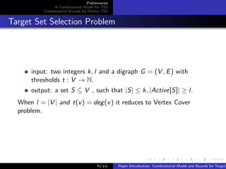 Preliminaries
A Combinatorial Model for TSS
Combinatorial Bounds for Perfect TSS
Target Set Selection Problem
input: two integers k, l and a digraph G = (V , E) with
thresholds t : V → N.
output: a set S ⊆ V , such that |S| ≤ k, |Active[S]| ≥ l.
When l = |V | and t(v) = deg(v) it reduces to Vertex Cover
problem.
Yu Liu Paper Introduction: Combinatorial Model and Bounds for Target
 