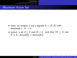 Preliminaries
A Combinatorial Model for TSS
Combinatorial Bounds for Perfect TSS
Maximum Active Set
input: an integers k and a digraph G = (V , E) with
thresholds t : V → N.
output: a set S ⊆ V and |S| = k , such that ∀S ⊆ V and
S = S, |Active[S]| ≥ |Active[S ]|.
Yu Liu Paper Introduction: Combinatorial Model and Bounds for Target
 