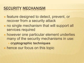 SECURITY MECHANISM
 feature designed to detect, prevent, or
recover from a security attack
 no single mechanism that will support all
services required
 however one particular element underlies
many of the security mechanisms in use:
 cryptographic techniques
 hence our focus on this topic
 