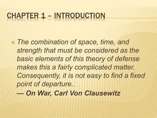 CHAPTER 1 – INTRODUCTION
 The combination of space, time, and
strength that must be considered as the
basic elements of this theory of defense
makes this a fairly complicated matter.
Consequently, it is not easy to find a fixed
point of departure..
— On War, Carl Von Clausewitz
 