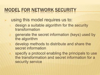 MODEL FOR NETWORK SECURITY
 using this model requires us to:
1. design a suitable algorithm for the security
transformation
2. generate the secret information (keys) used by
the algorithm
3. develop methods to distribute and share the
secret information
4. specify a protocol enabling the principals to use
the transformation and secret information for a
security service
 