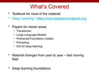 What’s Covered
• Textbook for most of the material:
• Deep Learning - https://www.deeplearningbook.org
• Papers for newer areas
– Transformer
– Large Language Models
– Pretrained Foundation models
– Prompting
– XAI for deep learning
• Material changes from year to year – fast moving
field
• Deep learning foundations
 