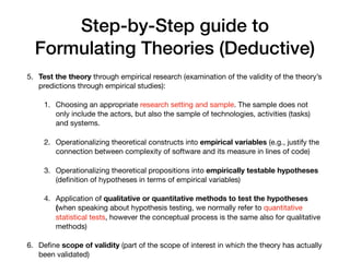 Step-by-Step guide to
Formulating Theories (Deductive)
5. Test the theory through empirical research (examination of the validity of the theory’s
predictions through empirical studies):

1. Choosing an appropriate research setting and sample. The sample does not
only include the actors, but also the sample of technologies, activities (tasks)
and systems.

2. Operationalizing theoretical constructs into empirical variables (e.g., justify the
connection between complexity of software and its measure in lines of code)

3. Operationalizing theoretical propositions into empirically testable hypotheses
(deﬁnition of hypotheses in terms of empirical variables)

4. Application of qualitative or quantitative methods to test the hypotheses
(when speaking about hypothesis testing, we normally refer to quantitative
statistical tests, however the conceptual process is the same also for qualitative
methods)

6. Deﬁne scope of validity (part of the scope of interest in which the theory has actually
been validated)
 