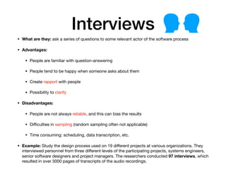 Interviews
• What are they: ask a series of questions to some relevant actor of the software process
• Advantages:
• People are familiar with question-answering

• People tend to be happy when someone asks about them

• Create rapport with people

• Possibility to clarify

• Disadvantages:
• People are not always reliable, and this can bias the results

• Diﬃculties in sampling (random sampling often not applicable)

• Time consuming: scheduling, data transcription, etc.

• Example: Study the design process used on 19 diﬀerent projects at various organizations. They
interviewed personnel from three diﬀerent levels of the participating projects, systems engineers,
senior software designers and project managers. The researchers conducted 97 interviews, which
resulted in over 3000 pages of transcripts of the audio recordings.
 