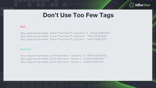 © 2018 InfluxData. All rights reserved.47
Don’t Use Too Few Tags
Bad:
cpu,region=us-west host="server1",value=0.5 1444234986000
cpu,region=us-west host="server2",value=4 1444234982000
cpu,region=us-west host="server2",value=1 1444234982000
Good-ish:
cpu,region=us-west,host=server1 value=0.5 1444234986000
cpu,region=us-west,host=server2 value=4 1444234982000
cpu,region=us-west,host=server2 value=1 1444234982000
 
