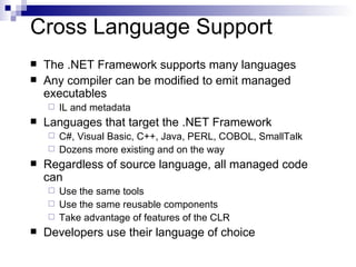 Cross Language Support The .NET Framework supports many languages Any compiler can be modified to emit managed executables IL and metadata Languages that target the .NET Framework C#, Visual Basic, C++, Java, PERL, COBOL, SmallTalk Dozens more existing and on the way Regardless of source language, all managed code can Use the same tools Use the same reusable components Take advantage of features of the CLR Developers use their language of choice 