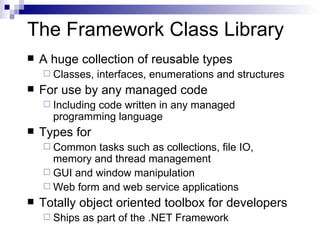 The Framework Class Library A huge collection of reusable types Classes, interfaces, enumerations and structures For use by any managed code Including code written in any managed programming language Types for Common tasks such as collections, file IO, memory and thread management GUI and window manipulation Web form and web service applications Totally object oriented toolbox for developers Ships as part of the .NET Framework 