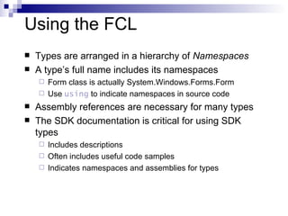 Using the FCL Types are arranged in a hierarchy of  Namespaces A type’s full name includes its namespaces Form class is actually System.Windows.Forms.Form Use  using  to indicate namespaces in source code Assembly references are necessary for many types The SDK documentation is critical for using SDK types Includes descriptions Often includes useful code samples Indicates namespaces and assemblies for types 
