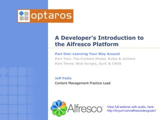 A Developer’s Introduction to the Alfresco Platform Part One: Learning Your Way Around Part Two: The Content Model, Rules & Actions Part Three: Web Scripts, Surf, & CMIS Jeff Potts Content Management Practice Lead View full webinar with audio, here: http://tinyurl.com/alfrescodevguide1 
