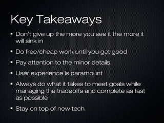 Key Takeaways
Don’t give up the more you see it the more it
will sink in
Do free/cheap work until you get good
Pay attention to the minor details
User experience is paramount
Always do what it takes to meet goals while
managing the tradeoffs and complete as fast
as possible
Stay on top of new tech

 