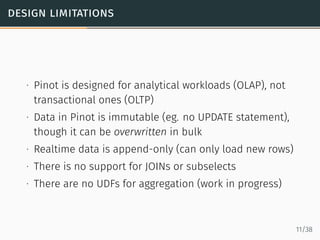 design limitations
∙ Pinot is designed for analytical workloads (OLAP), not
transactional ones (OLTP)
∙ Data in Pinot is immutable (eg. no UPDATE statement),
though it can be overwritten in bulk
∙ Realtime data is append-only (can only load new rows)
∙ There is no support for JOINs or subselects
∙ There are no UDFs for aggregation (work in progress)
11/38
 