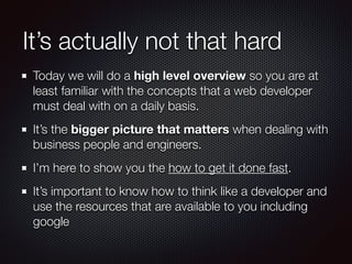 It’s actually not that hard
Today we will do a high level overview so you are at
least familiar with the concepts that a web developer
must deal with on a daily basis.
It’s the bigger picture that matters when dealing with
business people and engineers.
I’m here to show you the how to get it done fast.
It’s important to know how to think like a developer and
use the resources that are available to you including
google
 