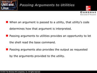 Passing Arguments to Utilities  When an argument is passed to a utility, that utility’s code determines how that argument is interpreted. Passing arguments to utilities provides an opportunity to let the shell read the base command. Passing arguments also provides the output as requested by the arguments provided to the utility. 