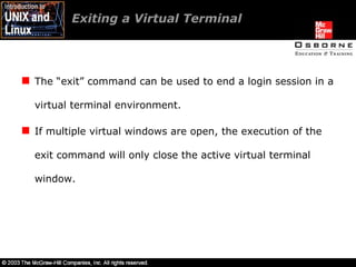Exiting a Virtual Terminal The “exit” command can be used to end a login session in a virtual terminal environment. If multiple virtual windows are open, the execution of the exit command will only close the active virtual terminal window. 