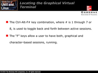 Locating the Graphical Virtual  Terminal The Ctrl-Alt-F# key combination, where # is 1 through 7 or 8, is used to toggle back and forth between active sessions. The “F” keys allow a user to have both, graphical and character-based sessions, running.  