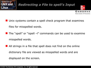 Redirecting a File to spell’s Input Unix systems contain a spell check program that examines files for misspelled words. The “spell” or “ispell –l” commands can be used to examine misspelled words. All strings in a file that spell does not find on the online dictionary file are viewed as misspelled words and are displayed on the screen. 