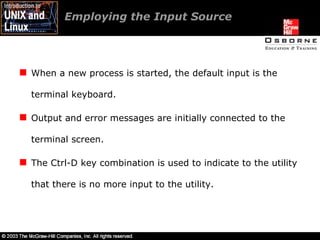 Employing the Input Source When a new process is started, the default input is the terminal keyboard. Output and error messages are initially connected to the terminal screen. The Ctrl-D key combination is used to indicate to the utility that there is no more input to the utility. 