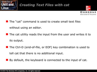 Creating Text Files with cat The “cat” command is used to create small text files without using an editor. The cat utility reads the input from the user and writes it to its output. The Ctrl-D (end-of-file, or EOF) key combination is used to tell cat that there is no additional input. By default, the keyboard is connected to the input of cat. 