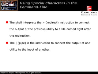 Using Special Characters in the Command-Line The shell interprets the > (redirect) instruction to connect the output of the previous utility to a file named right after the redirection. The | (pipe) is the instruction to connect the output of one utility to the input of another. 