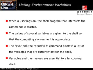 Listing Environment Variables When a user logs on, the shell program that interprets the commands is started. The values of several variables are given to the shell so that the computing environment is appropriate. The “evn” and the “printeven” command displays a list of the variables that are currently set for the shell. Variables and their values are essential to a functioning shell. 