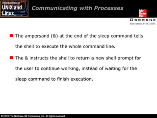 Communicating with Processes The ampersand (&) at the end of the sleep command tells the shell to execute the whole command line. The & instructs the shell to return a new shell prompt for the user to continue working, instead of waiting for the sleep command to finish execution. 