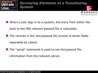 Surveying Elements of a Functioning System When a user logs in to a system, the entry from either the local or the NIS network passwd file is consulted. The records in the /etc/passwd file consist of seven fields separated by colons. The “ypcat” command is used to see the passwd file information from the network server. 