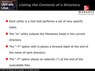 Listing the Contents of a Directory Each utility is a tool that performs a set of very specific tasks. The “ls” utility outputs the filenames listed in the current directory. The “–F” option with ls places a forward slash at the end of the name of each directory. The “–F” option places an asterisk (*) at the end of the executable files. 